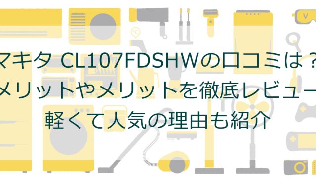 マキタ CL107FDSHWの口コミは？デメリットやメリットを徹底レビュー！軽くて人気の理由も紹介