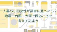 一人暮らしの女性が災害に遭ったら？地震・台風・大雨で困ることを考えてみよう