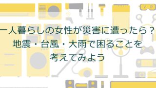 一人暮らしの女性が災害に遭ったら？地震・台風・大雨で困ることを考えてみよう