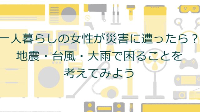 一人暮らしの女性が災害に遭ったら？地震・台風・大雨で困ることを考えてみよう